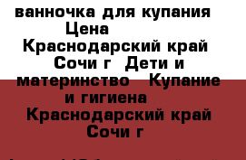 ванночка для купания › Цена ­ 1 000 - Краснодарский край, Сочи г. Дети и материнство » Купание и гигиена   . Краснодарский край,Сочи г.